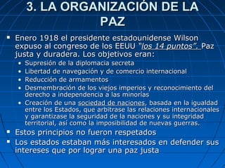 3. LA ORGANIZACIÓN DE LA
PAZ


Enero 1918 el presidente estadounidense Wilson
expuso al congreso de los EEUU “los 14 puntos”. Paz
justa y duradera. Los objetivos eran:
•
•
•
•

Supresión de la diplomacia secreta
Libertad de navegación y de comercio internacional
Reducción de armamentos
Desmembración de los viejos imperios y reconocimiento del
derecho a independencia a las minorías
• Creación de una sociedad de naciones, basada en la igualdad
entre los Estados, que arbitrase las relaciones internacionales
y garantizase la seguridad de la naciones y su integridad
territorial, así como la imposibilidad de nuevas guerras.



Estos principios no fueron respetados
Los estados estaban más interesados en defender sus
intereses que por lograr una paz justa

 