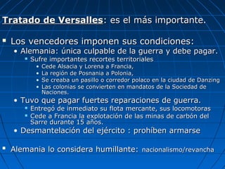 Tratado de Versalles: es el más importante.


Los vencedores imponen sus condiciones:

• Alemania: única culpable de la guerra y debe pagar.


Sufre importantes recortes territoriales
•
•
•
•

Cede Alsacia y Lorena a Francia,
La región de Posnania a Polonia,
Se creaba un pasillo o corredor polaco en la ciudad de Danzing
Las colonias se convierten en mandatos de la Sociedad de
Naciones.

• Tuvo que pagar fuertes reparaciones de guerra.



Entregó de inmediato su flota mercante, sus locomotoras
Cede a Francia la explotación de las minas de carbón del
Sarre durante 15 años.

• Desmantelación del ejército : prohíben armarse


Alemania lo considera humillante: nacionalismo/revancha

 