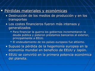 

Pérdidas materiales y económicas
• Destrucción de los medios de producción y en los
transportes
• Los costes financieros fueron más intensos y
generalizados




Para financiar la guerra los gobiernos incrementaron la
deuda pública y pidieron préstamos bancarios al exterior,
principalmente a EEUU.
El endeudamiento de los países europeos fue altísimo.

• Supuso la pérdida de la hegemonía europea en la
economía mundial en beneficio de EEUU y Japón.
• EEUU se convirtió en la primera potencia económica
del planeta.

 