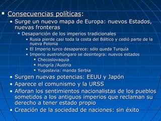 

Consecuencias políticas:
• Surge un nuevo mapa de Europa: nuevos Estados,
nuevas fronteras


Desaparición de los imperios tradicionales
• Rusia pierde casi toda la costa del Báltico y cedió parte de la
nueva Polonia
• El Imperio turco desaparece: sólo queda Turquía
• Imperio austrohúngaro se desintegra: nuevos estados
 Checoslovaquia
 Hungría /Austria
 Yugoslavia: manda Serbia

•
•
•

Surgen nuevas potencias: EEUU y Japón
Aparece el comunismo y la URSS
Afloran los sentimientos nacionalistas de los pueblos
sometidos a los antiguos imperios que reclaman su
derecho a tener estado propio
• Creación de la sociedad de naciones: sin éxito

 