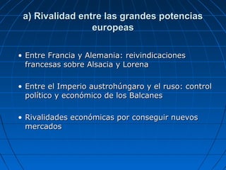 a) Rivalidad entre las grandes potencias
europeas
• Entre Francia y Alemania: reivindicaciones
francesas sobre Alsacia y Lorena
• Entre el Imperio austrohúngaro y el ruso: control
político y económico de los Balcanes
• Rivalidades económicas por conseguir nuevos
mercados

 