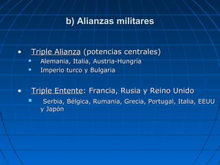 b) Alianzas militares
•

Triple Alianza (potencias centrales)
Alemania, Italia, Austria-Hungría
Imperio turco y Bulgaria




•

Triple Entente: Francia, Rusia y Reino Unido


Serbia, Bélgica, Rumania, Grecia, Portugal, Italia, EEUU
y Japón

 