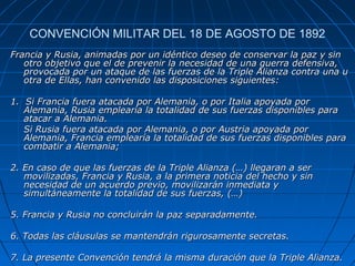 CONVENCIÓN MILITAR DEL 18 DE AGOSTO DE 1892
Francia y Rusia, animadas por un idéntico deseo de conservar la paz y sin
otro objetivo que el de prevenir la necesidad de una guerra defensiva,
provocada por un ataque de las fuerzas de la Triple Alianza contra una u
otra de Ellas, han convenido las disposiciones siguientes:
1. Si Francia fuera atacada por Alemania, o por Italia apoyada por
Alemania, Rusia emplearía la totalidad de sus fuerzas disponibles para
atacar a Alemania.
Si Rusia fuera atacada por Alemania, o por Austria apoyada por
Alemania, Francia emplearía la totalidad de sus fuerzas disponibles para
combatir a Alemania;
2. En caso de que las fuerzas de la Triple Alianza (…) llegaran a ser
movilizadas, Francia y Rusia, a la primera noticia del hecho y sin
necesidad de un acuerdo previo, movilizarán inmediata y
simultáneamente la totalidad de sus fuerzas, (…)
5. Francia y Rusia no concluirán la paz separadamente.
6. Todas las cláusulas se mantendrán rigurosamente secretas.
7. La presente Convención tendrá la misma duración que la Triple Alianza.

 