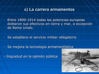 c) La carrera armamentos
-

Entre 1890-1914 todas las potencias europeas
doblaron sus efectivos en tierra y mar, a excepción
de Reino Unido.

-

Se establece el servicio militar obligatorio

-

Se mejora la tecnología armamentística

- Inquietud en la opinión pública

 