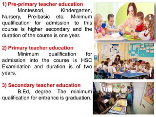 1) Pre-primary teacher education
Montessori, Kindergarten,
Nursery, Pre-basic etc. Minimum
qualification for admission to this
course is higher secondary and the
duration of the course is one year.
2) Primary teacher education
Minimum qualification for
admission into the course is HSC
Examination and duration is of two
years.
3) Secondary teacher education
B.Ed, degree. The minimum
qualification for entrance is graduation.
 