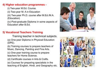 4) Higher education programmes -
(i) Two-year M.Ed. Course.
(ii) Two-year M. A in Education
(iii) Two-year Ph.D. course after M.Ed./M.A.
(Education)
(iv) Post-graduate Diploma in some aspects of
Education after B.Ed.
5) Vocational Teachers Training
Training teacher in technical subjects.
(a) One-year Diploma in Physical Education
(DPE).
(b) Training courses to prepare teachers of
Music, Dancing, Painting and Fine Arts.
(c) One-year training course to prepare
teachers for Home Science.
(d) Certificate courses in Arts & Crafts.
(e) Courses for preparing specialists in the
teaching of English, Hindi, and Geography etc.
 