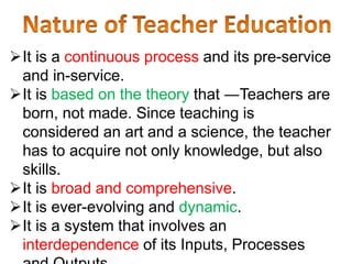 It is a continuous process and its pre-service
and in-service.
It is based on the theory that ―Teachers are
born, not made. Since teaching is
considered an art and a science, the teacher
has to acquire not only knowledge, but also
skills.
It is broad and comprehensive.
It is ever-evolving and dynamic.
It is a system that involves an
interdependence of its Inputs, Processes
 