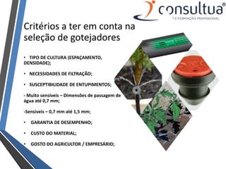 • TIPO DE CULTURA (ESPAÇAMENTO,
DENSIDADE);
• NECESSIDADES DE FILTRAÇÃO;
• SUSCEPTIBILIDADE DE ENTUPIMENTOS;
- Muito sensíveis – Dimensões de passagem de
água até 0,7 mm;
-Sensiveis – 0,7 mm até 1,5 mm;
• GARANTIA DE DESEMPENHO;
• CUSTO DO MATERIAL;
• GOSTO DO AGRICULTOR / EMPRESÁRIO;
Critérios a ter em conta na
seleção de gotejadores
 