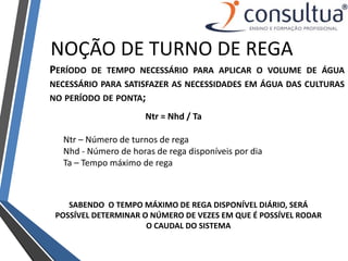 NOÇÃO DE TURNO DE REGA
PERÍODO DE TEMPO NECESSÁRIO PARA APLICAR O VOLUME DE ÁGUA
NECESSÁRIO PARA SATISFAZER AS NECESSIDADES EM ÁGUA DAS CULTURAS
NO PERÍODO DE PONTA;
Ntr = Nhd / Ta
Ntr – Número de turnos de rega
Nhd - Número de horas de rega disponíveis por dia
Ta – Tempo máximo de rega
SABENDO O TEMPO MÁXIMO DE REGA DISPONÍVEL DIÁRIO, SERÁ
POSSÍVEL DETERMINAR O NÚMERO DE VEZES EM QUE É POSSÍVEL RODAR
O CAUDAL DO SISTEMA
 