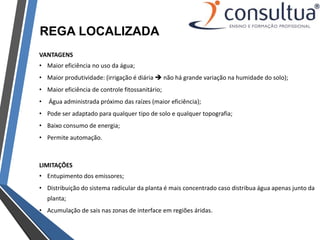 REGA LOCALIZADA
VANTAGENS
• Maior eficiência no uso da água;
• Maior produtividade: (irrigação é diária  não há grande variação na humidade do solo);
• Maior eficiência de controle fitossanitário;
• Água administrada próximo das raízes (maior eficiência);
• Pode ser adaptado para qualquer tipo de solo e qualquer topografia;
• Baixo consumo de energia;
• Permite automação.
LIMITAÇÕES
• Entupimento dos emissores;
• Distribuição do sistema radicular da planta é mais concentrado caso distribua água apenas junto da
planta;
• Acumulação de sais nas zonas de interface em regiões áridas.
 