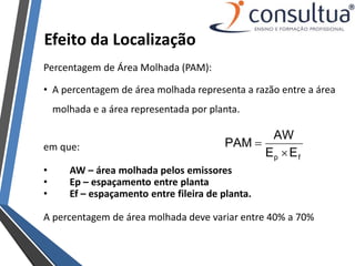 Efeito da Localização
Percentagem de Área Molhada (PAM):
• A percentagem de área molhada representa a razão entre a área
molhada e a área representada por planta.
em que:
• AW – área molhada pelos emissores
• Ep – espaçamento entre planta
• Ef – espaçamento entre fileira de planta.
A percentagem de área molhada deve variar entre 40% a 70%
f
p E
E
AW
PAM


 