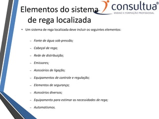 Elementos do sistema
de rega localizada
• Um sistema de rega localizada deve incluir os seguintes elementos:
– Fonte de água sob-pressão;
– Cabeçal de rega;
– Rede de distribuição;
– Emissores;
– Acessórios de ligação;
– Equipamentos de controle e regulação;
– Elementos de segurança;
– Acessórios diversos;
– Equipamento para estimar as necessidades de rega;
– Automatismos.
 