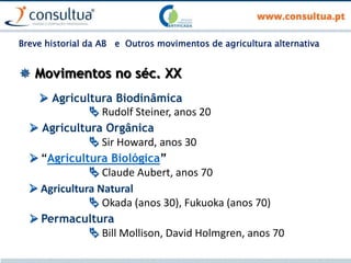  Movimentos no séc. XX
 Agricultura Biodinâmica
 Rudolf Steiner, anos 20
 Agricultura Orgânica
 Sir Howard, anos 30
 “Agricultura Biológica”
 Claude Aubert, anos 70
 Agricultura Natural
 Okada (anos 30), Fukuoka (anos 70)
 Permacultura
 Bill Mollison, David Holmgren, anos 70
Breve historial da AB e Outros movimentos de agricultura alternativa
 