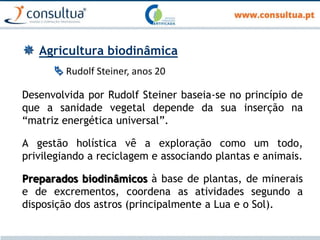  Agricultura biodinâmica
 Rudolf Steiner, anos 20
Desenvolvida por Rudolf Steiner baseia-se no princípio de
que a sanidade vegetal depende da sua inserção na
“matriz energética universal”.
A gestão holística vê a exploração como um todo,
privilegiando a reciclagem e associando plantas e animais.
Preparados biodinâmicos à base de plantas, de minerais
e de excrementos, coordena as atividades segundo a
disposição dos astros (principalmente a Lua e o Sol).
 