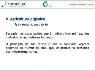  Agricultura orgânica
 Sir Howard, anos 20-30
Baseada nas observações que Sir Albert Howard fez, dos
métodos de agricultores Indianos.
O princípio da sua teoria é que a sanidade vegetal
depende do Húmus do solo, que se produz na presença
dos micro-organismos.
 