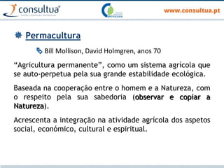  Permacultura
 Bill Mollison, David Holmgren, anos 70
“Agricultura permanente”, como um sistema agrícola que
se auto-perpetua pela sua grande estabilidade ecológica.
Baseada na cooperação entre o homem e a Natureza, com
o respeito pela sua sabedoria (observar e copiar a
Natureza).
Acrescenta a integração na atividade agrícola dos aspetos
social, económico, cultural e espiritual.
 