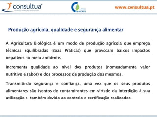 Produção agrícola, qualidade e segurança alimentar
A Agricultura Biológica é um modo de produção agrícola que emprega
técnicas equilibradas (Boas Práticas) que provocam baixos impactos
negativos no meio ambiente.
Incrementa qualidade ao nível dos produtos (nomeadamente valor
nutritivo e sabor) e dos processos de produção dos mesmos.
Transmitindo segurança e confiança, uma vez que os seus produtos
alimentares são isentos de contaminantes em virtude da interdição à sua
utilização e também devido ao controlo e certificação realizados.
 