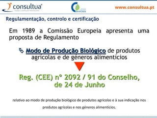 Regulamentação, controlo e certificação
Em 1989 a Comissão Europeia apresenta uma
proposta de Regulamento
 Modo de Produção Biológico de produtos
agrícolas e de géneros alimentícios

Reg. (CEE) nº 2092 / 91 do Conselho,
de 24 de Junho
relativo ao modo de produção biológico de produtos agrícolas e à sua indicação nos
produtos agrícolas e nos géneros alimentícios.
 