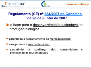Regulamento (CE) nº 834/2007 do Conselho,
de 28 de Junho de 2007
 a base para o desenvolvimento sustentável da
produção biológica
 garantindo o funcionamento do mercado interno;
 assegurando a concorrência leal;
 garantindo a confiança dos consumidores e
protegendo os seus interesses
 