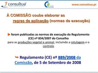 À COMISSÃO coube elaborar as
regras de aplicação (normas de execução)
 foram publicadas as normas de execução do Regulamento
(CE) nº 834/2007 do Conselho
para as produções vegetal e animal, incluindo a rotulagem e o
controlo
 Regulamento (CE) nº 889/2008 da
Comissão, de 5 de Setembro de 2008
 