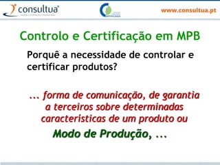 Controlo e Certificação em MPB
Porquê a necessidade de controlar e
certificar produtos?
... forma de comunicação, de garantia
a terceiros sobre determinadas
características de um produto ou
Modo de Produção, ...
 