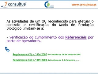 As atividades de um OC reconhecido para efetuar o
controlo e certificação do Modo de Produção
Biológico limitam-se à:
- verificação do cumprimento dos Referenciais por
parte de operadores.

Regulamento (CE) n.º 834/2007 do Conselho de 28 de Junho de 2007
Regulamento (CE) n.º 889/2008 da Comissão de 5 de Setembro, ....
 