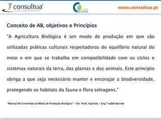 “A Agricultura Biológica é um modo de produção em que são
utilizadas práticas culturais respeitadoras do equilíbrio natural do
meio e em que se trabalha em compatibilidade com os ciclos e
sistemas naturais da terra, das plantas e dos animais. Este princípio
obriga a que seja necessário manter e encorajar a biodiversidade,
protegendo os habitats da fauna e flora selvagens.”
“Manual de Conversão ao Modo de Produção Biológico” – Div. Prod. Agrícola – Eng.ª Isabel Barrote
Conceito de AB, objetivos e Princípios
 