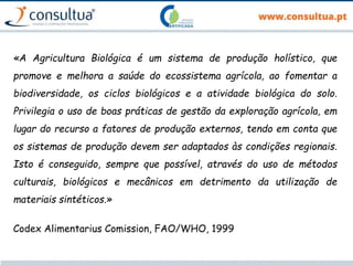 «A Agricultura Biológica é um sistema de produção holístico, que
promove e melhora a saúde do ecossistema agrícola, ao fomentar a
biodiversidade, os ciclos biológicos e a atividade biológica do solo.
Privilegia o uso de boas práticas de gestão da exploração agrícola, em
lugar do recurso a fatores de produção externos, tendo em conta que
os sistemas de produção devem ser adaptados às condições regionais.
Isto é conseguido, sempre que possível, através do uso de métodos
culturais, biológicos e mecânicos em detrimento da utilização de
materiais sintéticos.»
Codex Alimentarius Comission, FAO/WHO, 1999
 