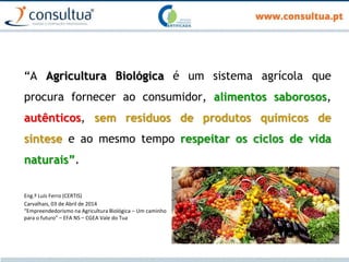 “A Agricultura Biológica é um sistema agrícola que
procura fornecer ao consumidor, alimentos saborosos,
autênticos, sem resíduos de produtos químicos de
síntese e ao mesmo tempo respeitar os ciclos de vida
naturais”.
Eng.º Luís Ferro (CERTIS)
Carvalhais, 03 de Abril de 2014
“Empreendedorismo na Agricultura Biológica – Um caminho
para o futuro” – EFA NS – CGEA Vale do Tua
 