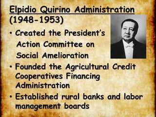 Elpidio Quirino Administration
(1948-1953)
• Created the President’s
Action Committee on
Social Amelioration
• Founded the Agricultural Credit
Cooperatives Financing
Administration
• Established rural banks and labor
management boards
 