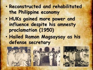 • Reconstructed and rehabilitated
the Philippine economy
• HUKs gained more power and
influence despite his amnesty
proclamation (1950)
• Hailed Ramon Magsaysay as his
defense secretary
 