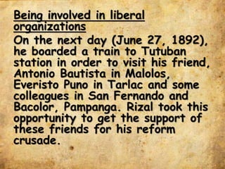 Being involved in liberal
organizations
On the next day (June 27, 1892),
he boarded a train to Tutuban
station in order to visit his friend,
Antonio Bautista in Malolos,
Everisto Puno in Tarlac and some
colleagues in San Fernando and
Bacolor, Pampanga. Rizal took this
opportunity to get the support of
these friends for his reform
crusade.
 