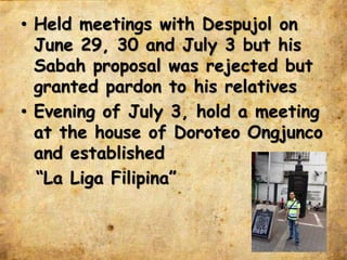 • Held meetings with Despujol on
June 29, 30 and July 3 but his
Sabah proposal was rejected but
granted pardon to his relatives
• Evening of July 3, hold a meeting
at the house of Doroteo Ongjunco
and established
“La Liga Filipina”
 
