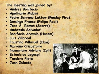 The meeting was joined by:
• Andres Bonifacio
• Apolinario Mabini
• Pedro Serrano Laktaw (Panday Pira)
• Domingo Franco (Felipe Real)
• Jose A. Ramos (Scorro)
• Ambrosio Salvador
• Bonifacio Arevalo (Harem)
• Luis Villareal
• Faustino Villaruel (Ilaw)
• Mariano Crisostomo
• Numeriano Adriano (Ipil)
• Estanislao Legaspi
• Teodoro Plata
• Juan Zulueta
 