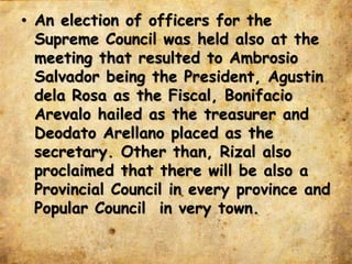 • An election of officers for the
Supreme Council was held also at the
meeting that resulted to Ambrosio
Salvador being the President, Agustin
dela Rosa as the Fiscal, Bonifacio
Arevalo hailed as the treasurer and
Deodato Arellano placed as the
secretary. Other than, Rizal also
proclaimed that there will be also a
Provincial Council in every province and
Popular Council in very town.
 