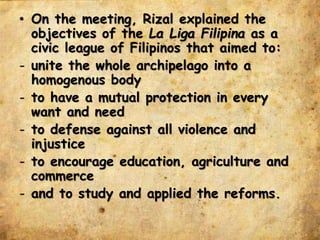 • On the meeting, Rizal explained the
objectives of the La Liga Filipina as a
civic league of Filipinos that aimed to:
- unite the whole archipelago into a
homogenous body
- to have a mutual protection in every
want and need
- to defense against all violence and
injustice
- to encourage education, agriculture and
commerce
- and to study and applied the reforms.
 