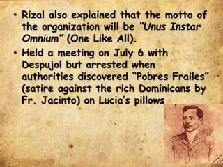 • Rizal also explained that the motto of
the organization will be “Unus Instar
Omnium” (One Like All).
• Held a meeting on July 6 with
Despujol but arrested when
authorities discovered “Pobres Frailes”
(satire against the rich Dominicans by
Fr. Jacinto) on Lucia’s pillows
 