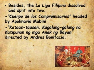 • Besides, the La Liga Filipina dissolved
and split into two;
-“Cuerpo de los Compromisarios” headed
by Apolinario Mabini
-“Kataas-taasan, Kagalang-galang na
Katipunan ng mga Anak ng Bayan”
directed by Andres Bonifacio.
 