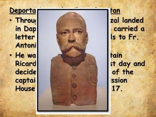 Deportation and exile to Dapitan
• Through steamer “Cebu,” Rizal landed
in Dapitan on July 14, 1892 carried a
letter from Fr. Pablo Pastells to Fr.
Antonio Obach.
• He was accompanied by Captain
Ricardo Carnicero on his first day and
decided to live in the house of the
captain instead of Jesuit Mission
House of Fr. Obach in July 17.
 