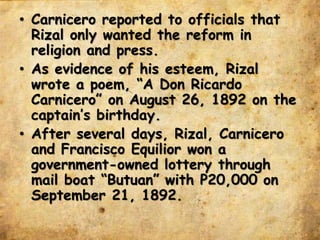 • Carnicero reported to officials that
Rizal only wanted the reform in
religion and press.
• As evidence of his esteem, Rizal
wrote a poem, “A Don Ricardo
Carnicero” on August 26, 1892 on the
captain’s birthday.
• After several days, Rizal, Carnicero
and Francisco Equilior won a
government-owned lottery through
mail boat “Butuan” with P20,000 on
September 21, 1892.
 
