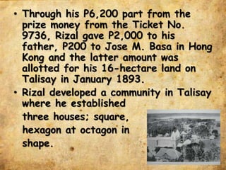 • Through his P6,200 part from the
prize money from the Ticket No.
9736, Rizal gave P2,000 to his
father, P200 to Jose M. Basa in Hong
Kong and the latter amount was
allotted for his 16-hectare land on
Talisay in January 1893.
• Rizal developed a community in Talisay
where he established
three houses; square,
hexagon at octagon in
shape.
 