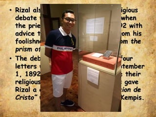 • Rizal also had a scholarly and religious
debate with Fr. Pastells started when
the priest sent him a book in 1892 with
advice that Rizal should desist from his
foolishness in viewing “religion from the
prism of individual judgment.”
• The debate also may be read in four
letters written by Rizal from September
1, 1892 until April 1893. Despite their
religious differences, Fr. Pastells gave
Rizal a copy of the book, “Imitacion de
Cristo” written by Fr. Thomas a Kempis.
 