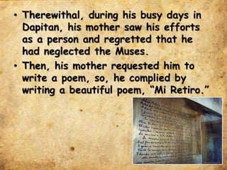 • Therewithal, during his busy days in
Dapitan, his mother saw his efforts
as a person and regretted that he
had neglected the Muses.
• Then, his mother requested him to
write a poem, so, he complied by
writing a beautiful poem, “Mi Retiro.”
 