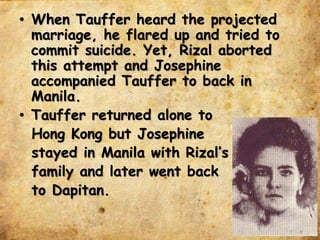 • When Tauffer heard the projected
marriage, he flared up and tried to
commit suicide. Yet, Rizal aborted
this attempt and Josephine
accompanied Tauffer to back in
Manila.
• Tauffer returned alone to
Hong Kong but Josephine
stayed in Manila with Rizal’s
family and later went back
to Dapitan.
 