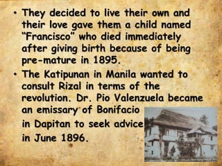 • They decided to live their own and
their love gave them a child named
“Francisco” who died immediately
after giving birth because of being
pre-mature in 1895.
• The Katipunan in Manila wanted to
consult Rizal in terms of the
revolution. Dr. Pio Valenzuela became
an emissary of Bonifacio
in Dapitan to seek advice
in June 1896.
 