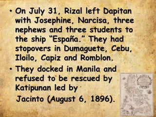 • On July 31, Rizal left Dapitan
with Josephine, Narcisa, three
nephews and three students to
the ship “España.” They had
stopovers in Dumaguete, Cebu,
Iloilo, Capiz and Romblon.
• They docked in Manila and
refused to be rescued by
Katipunan led by
Jacinto (August 6, 1896).
 