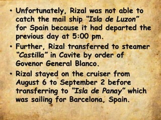 • Unfortunately, Rizal was not able to
catch the mail ship “Isla de Luzon”
for Spain because it had departed the
previous day at 5:00 pm.
• Further, Rizal transferred to steamer
“Castilla” in Cavite by order of
Govenor General Blanco.
• Rizal stayed on the cruiser from
August 6 to September 2 before
transferring to “Isla de Panay” which
was sailing for Barcelona, Spain.
 