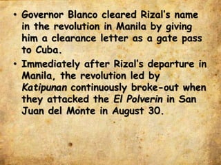 • Governor Blanco cleared Rizal’s name
in the revolution in Manila by giving
him a clearance letter as a gate pass
to Cuba.
• Immediately after Rizal’s departure in
Manila, the revolution led by
Katipunan continuously broke-out when
they attacked the El Polverin in San
Juan del Monte in August 30.
 