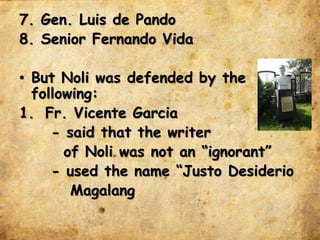 7. Gen. Luis de Pando
8. Senior Fernando Vida
• But Noli was defended by the
following:
1. Fr. Vicente Garcia
- said that the writer
of Noli was not an “ignorant”
- used the name “Justo Desiderio
Magalang
 