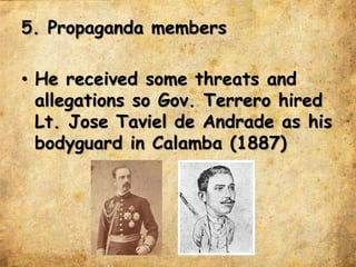 5. Propaganda members
• He received some threats and
allegations so Gov. Terrero hired
Lt. Jose Taviel de Andrade as his
bodyguard in Calamba (1887)
 